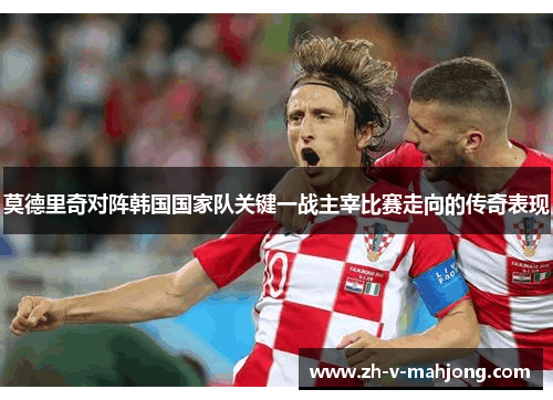 莫德里奇对阵韩国国家队关键一战主宰比赛走向的传奇表现