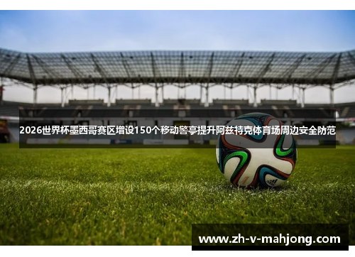2026世界杯墨西哥赛区增设150个移动警亭提升阿兹特克体育场周边安全防范