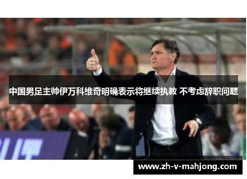 中国男足主帅伊万科维奇明确表示将继续执教 不考虑辞职问题 中国男足主帅伊万科维奇明确表示将继续执教 不考虑辞职问题